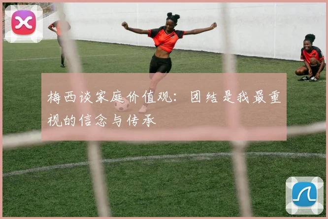 梅西谈家庭价值观：团结是我最重视的信念与传承