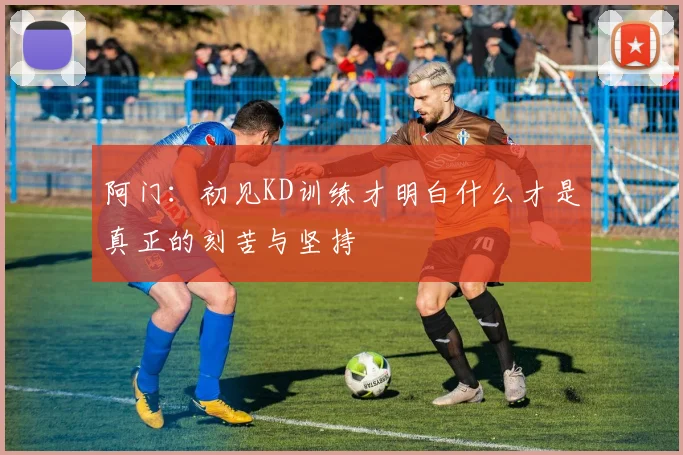 阿门：初见KD训练才明白什么才是真正的刻苦与坚持