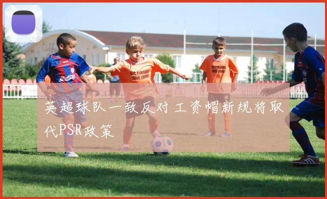 英超球队一致反对工资帽新规将取代PSR政策