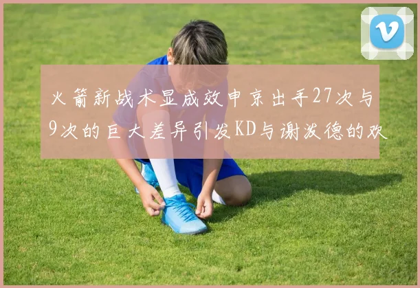 火箭新战术显成效申京出手27次与9次的巨大差异引发KD与谢泼德的欢笑