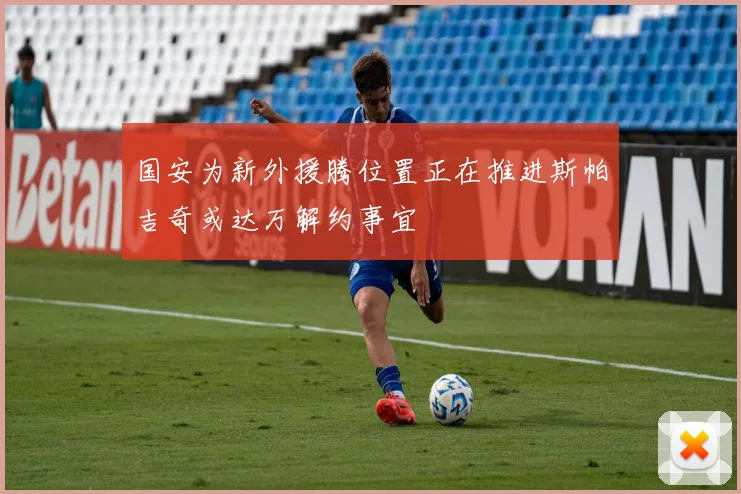 国安为新外援腾位置正在推进斯帕吉奇或达万解约事宜
