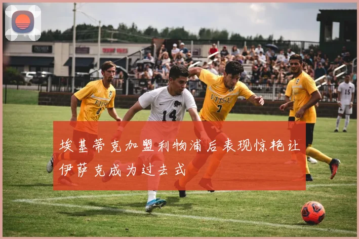 埃基蒂克加盟利物浦后表现惊艳让伊萨克成为过去式