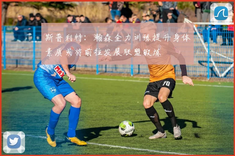 斯普利特：瀚森全力训练提升身体素质或将前往发展联盟锻炼
