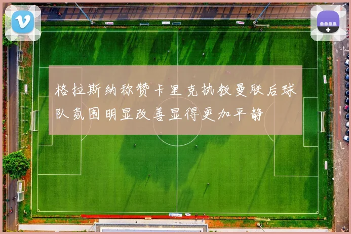 格拉斯纳称赞卡里克执教曼联后球队氛围明显改善显得更加平静