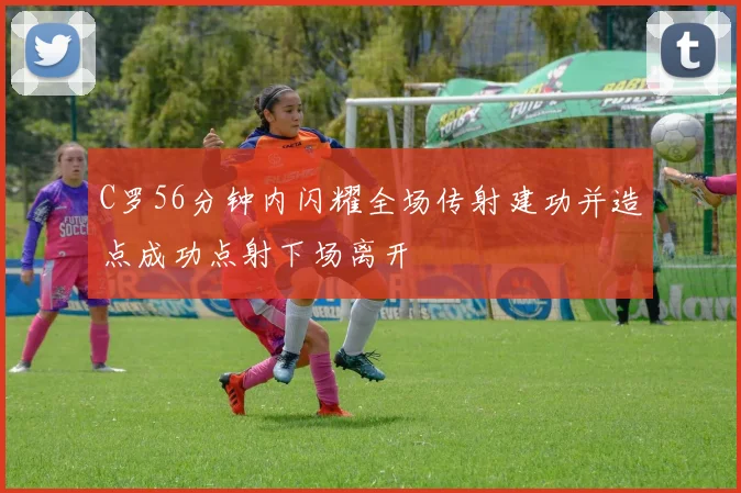 C罗56分钟内闪耀全场传射建功并造点成功点射下场离开