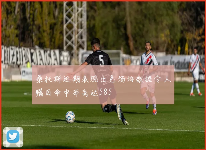 桑托斯近期表现出色场均数据令人瞩目命中率高达585