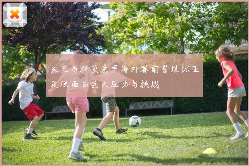 米兰与科莫意甲海外赛前景堪忧亚足联面临巨大压力与挑战