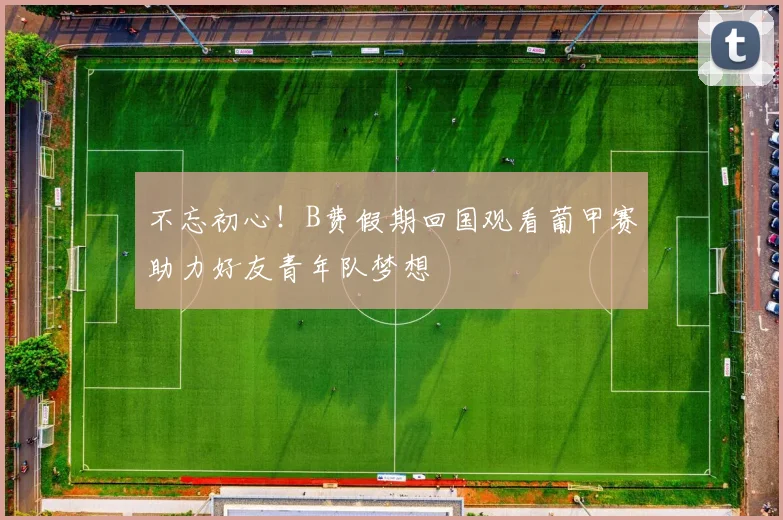 不忘初心！B费假期回国观看葡甲赛助力好友青年队梦想