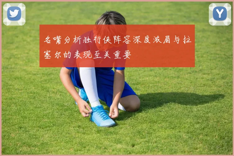 名嘴分析独行侠阵容深度浓眉与拉塞尔的表现至关重要