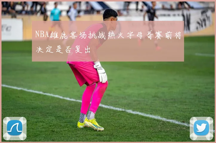 NBA雄鹿客场挑战热火字母哥赛前将决定是否复出