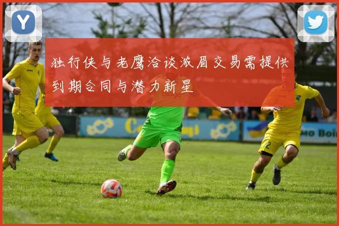 独行侠与老鹰洽谈浓眉交易需提供到期合同与潜力新星