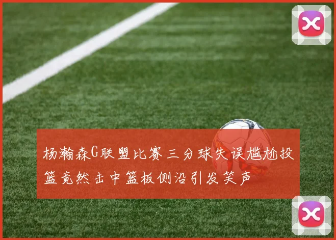 杨瀚森G联盟比赛三分球失误尴尬投篮竟然击中篮板侧沿引发笑声