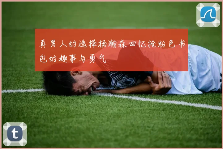 真男人的选择杨瀚森回忆抢粉色书包的趣事与勇气