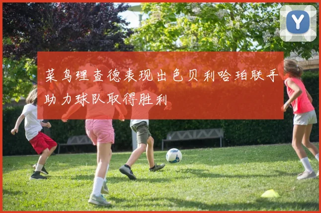 菜鸟理查德表现出色贝利哈珀联手助力球队取得胜利