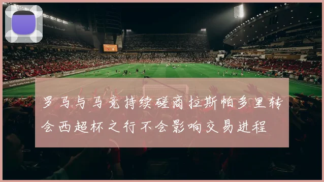 罗马与马竞持续磋商拉斯帕多里转会西超杯之行不会影响交易进程