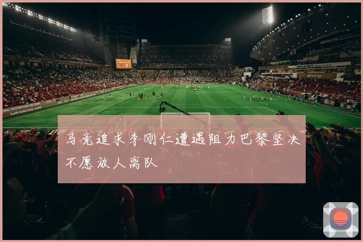 马竞追求李刚仁遭遇阻力巴黎坚决不愿放人离队