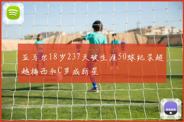 亚马尔18岁237天破生涯50球纪录超越梅西和C罗成新星