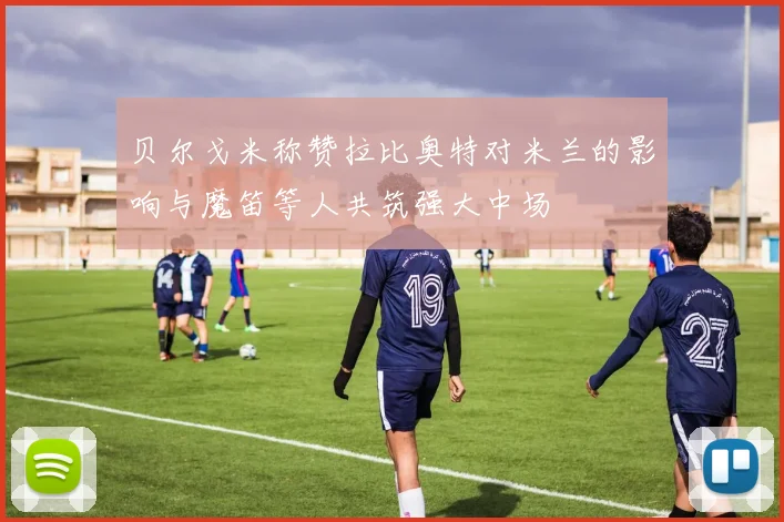 贝尔戈米称赞拉比奥特对米兰的影响与魔笛等人共筑强大中场