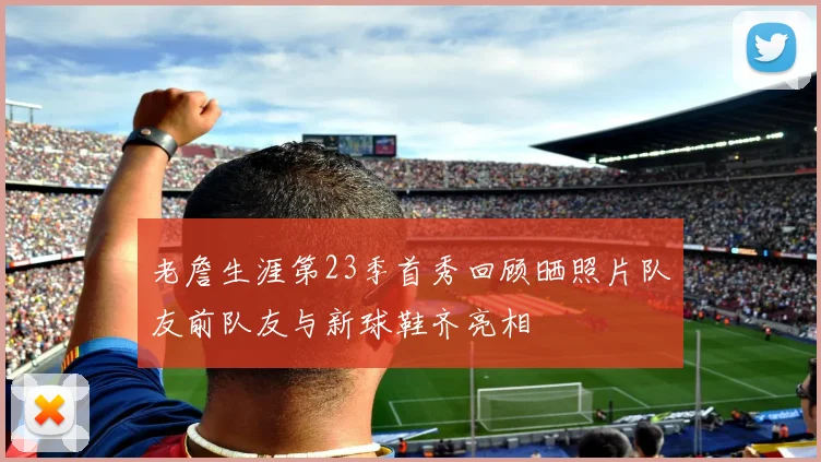 老詹生涯第23季首秀回顾晒照片队友前队友与新球鞋齐亮相