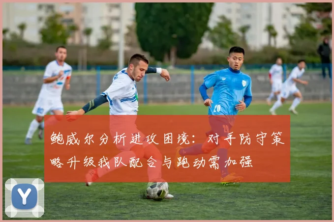鲍威尔分析进攻困境：对手防守策略升级我队配合与跑动需加强