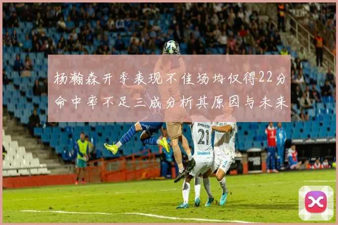 杨瀚森开季表现不佳场均仅得22分命中率不足三成分析其原因与未来发展潜力