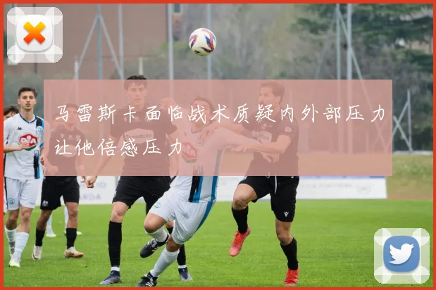马雷斯卡面临战术质疑内外部压力让他倍感压力
