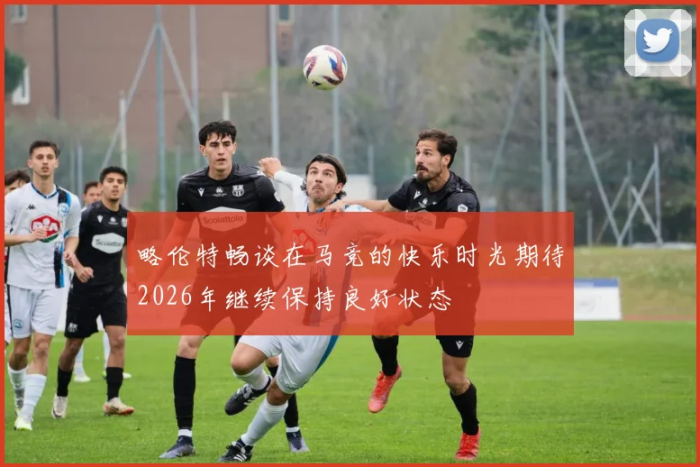 略伦特畅谈在马竞的快乐时光期待2026年继续保持良好状态