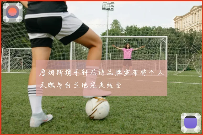 詹姆斯携手轩尼诗品牌宣布将个人天赋与白兰地完美结合