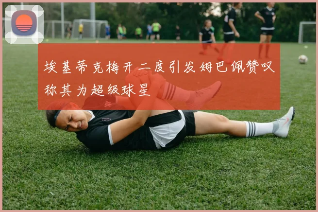埃基蒂克梅开二度引发姆巴佩赞叹称其为超级球星