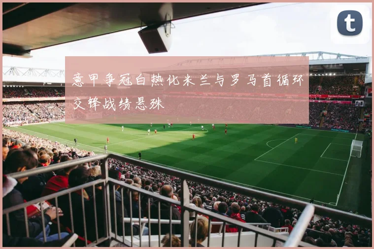 意甲争冠白热化米兰与罗马首循环交锋战绩悬殊