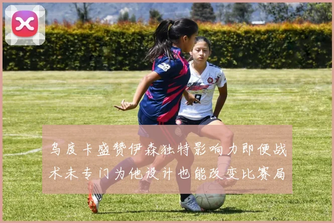 乌度卡盛赞伊森独特影响力即便战术未专门为他设计也能改变比赛局势