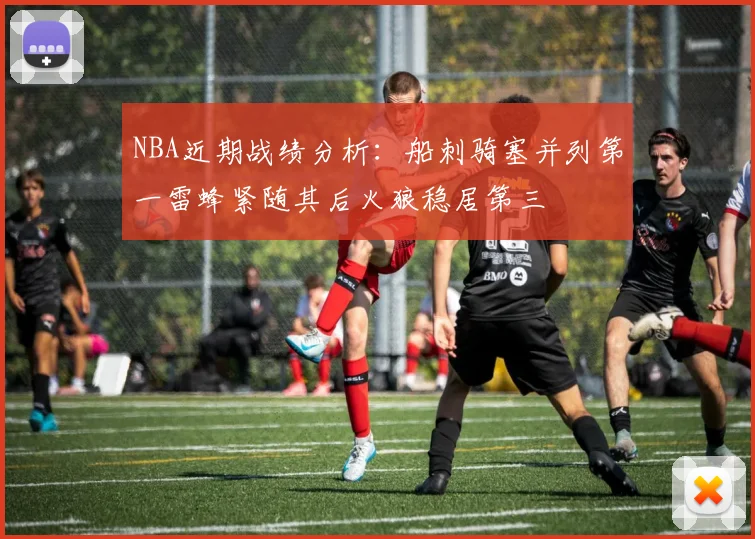 NBA近期战绩分析：船刺骑塞并列第一雷蜂紧随其后火狼稳居第三