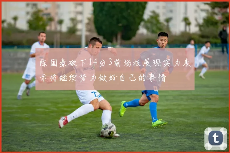 陈国豪砍下14分3前场板展现实力表示将继续努力做好自己的事情
