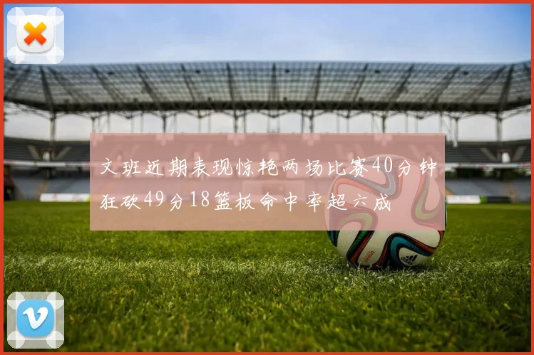文班近期表现惊艳两场比赛40分钟狂砍49分18篮板命中率超六成