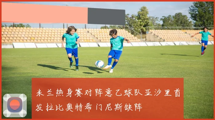 米兰热身赛对阵意乙球队亚沙里首发拉比奥特希门尼斯缺阵