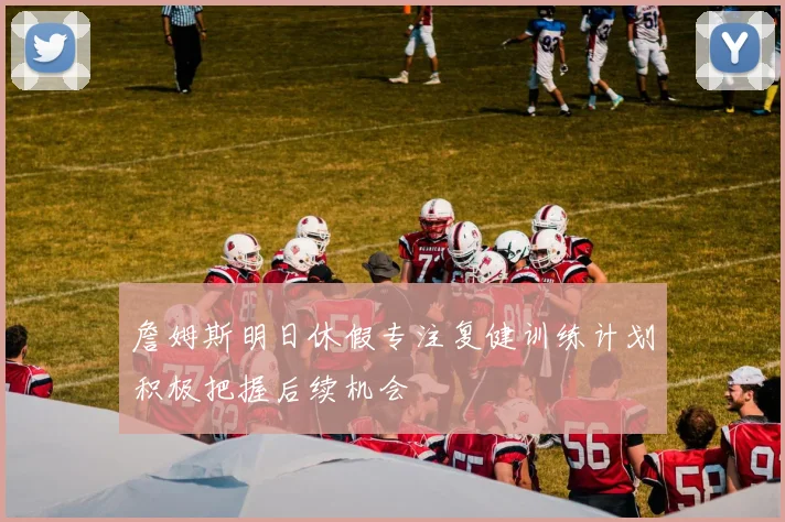 詹姆斯明日休假专注复健训练计划积极把握后续机会