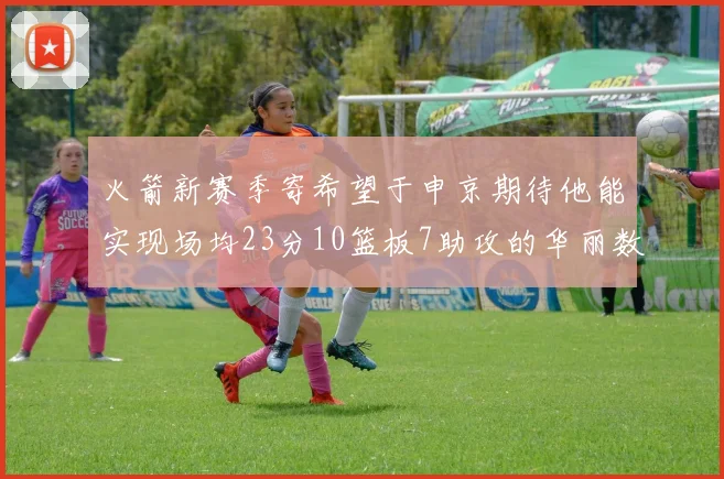 火箭新赛季寄希望于申京期待他能实现场均23分10篮板7助攻的华丽数据