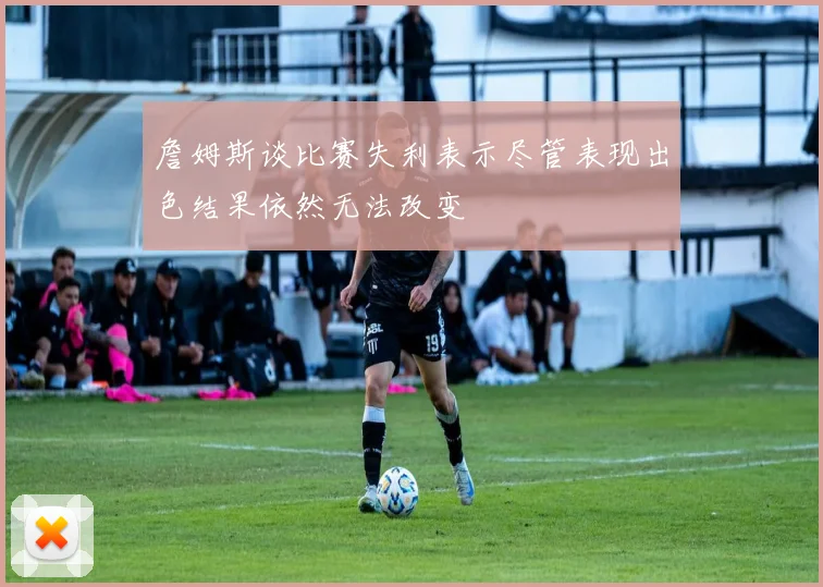 詹姆斯谈比赛失利表示尽管表现出色结果依然无法改变