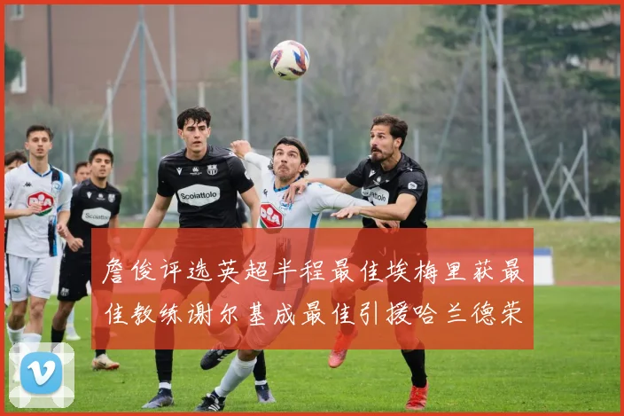 詹俊评选英超半程最佳埃梅里获最佳教练谢尔基成最佳引援哈兰德荣膺最佳球员