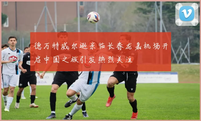 德万特威尔逊亲临长春龙嘉机场开启中国之旅引发热烈关注